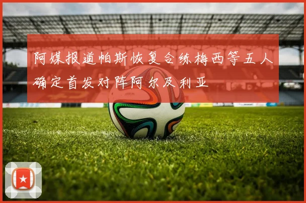 阿媒报道帕斯恢复合练梅西等五人确定首发对阵阿尔及利亚