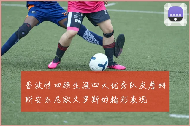 香波特回顾生涯四大优秀队友詹姆斯安东尼欧文罗斯的精彩表现