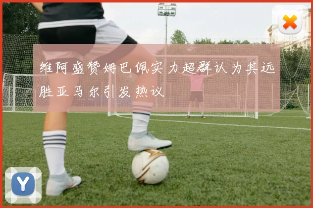 维阿盛赞姆巴佩实力超群认为其远胜亚马尔引发热议
