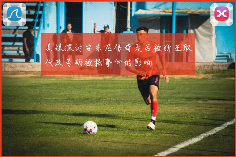 美媒探讨安东尼传奇是否被新王取代及号码被抢事件的影响