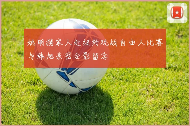 姚明携家人赴纽约观战自由人比赛与韩旭亲密合影留念