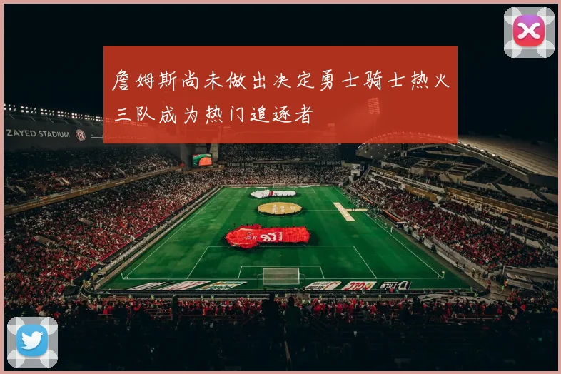 詹姆斯尚未做出决定勇士骑士热火三队成为热门追逐者