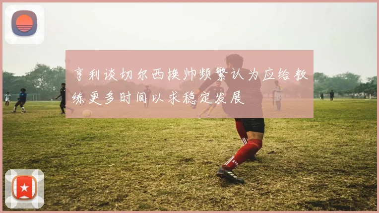 亨利谈切尔西换帅频繁认为应给教练更多时间以求稳定发展
