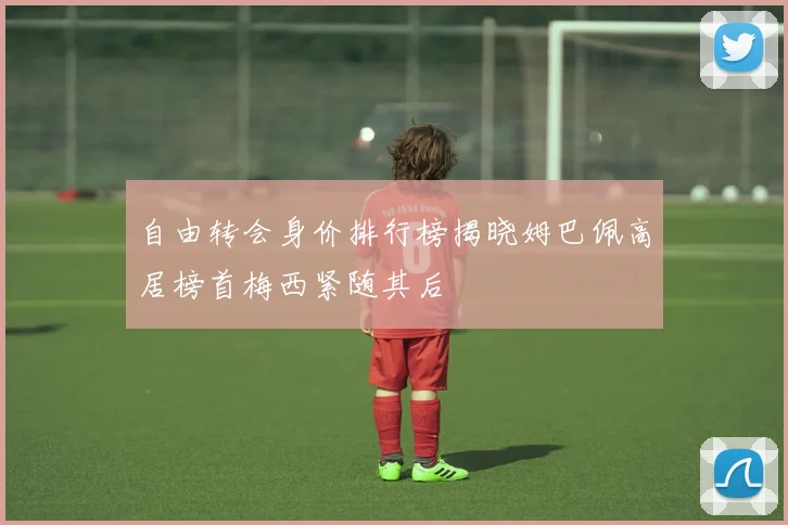 自由转会身价排行榜揭晓姆巴佩高居榜首梅西紧随其后