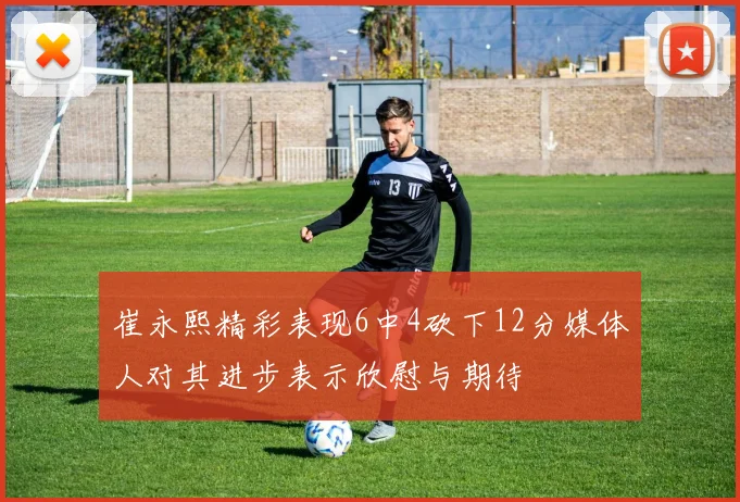 崔永熙精彩表现6中4砍下12分媒体人对其进步表示欣慰与期待