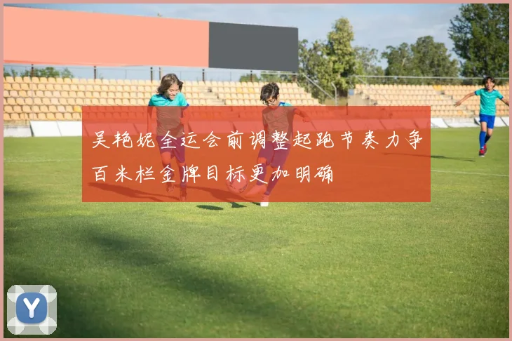 吴艳妮全运会前调整起跑节奏力争百米栏金牌目标更加明确