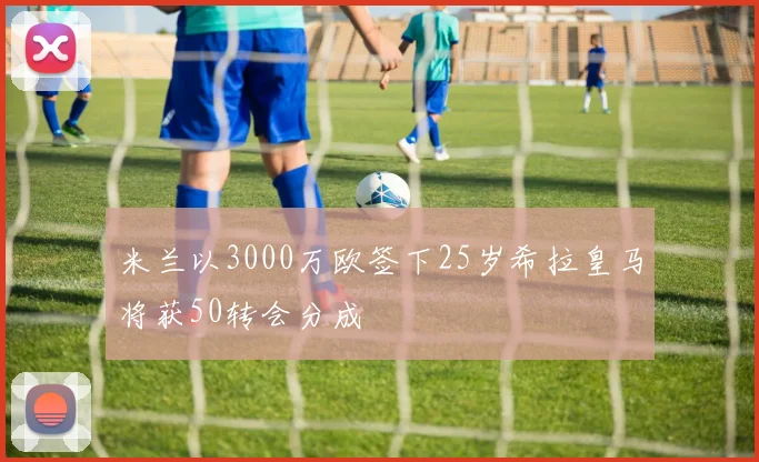 米兰以3000万欧签下25岁希拉皇马将获50转会分成