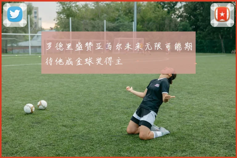 罗德里盛赞亚马尔未来无限可能期待他成金球奖得主