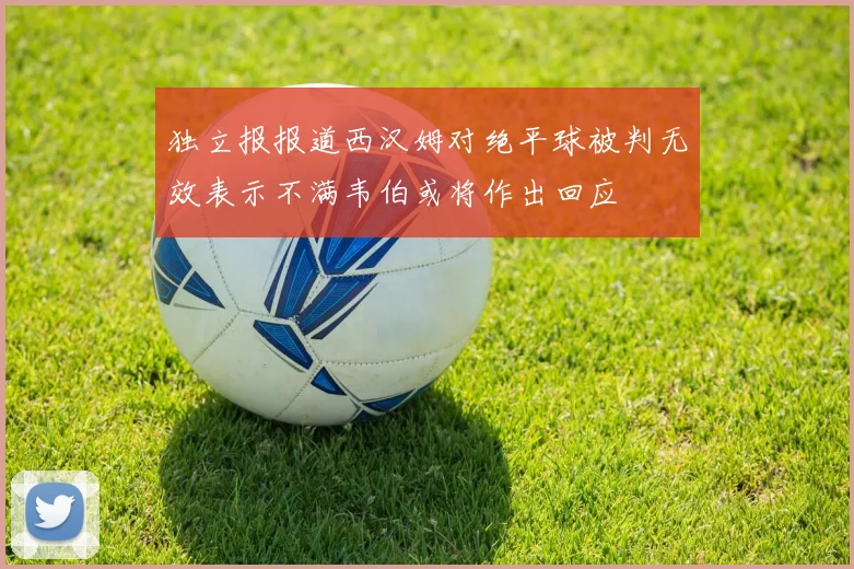 独立报报道西汉姆对绝平球被判无效表示不满韦伯或将作出回应