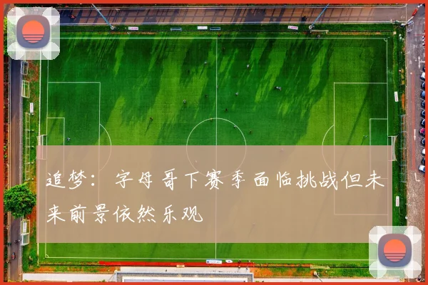 追梦：字母哥下赛季面临挑战但未来前景依然乐观