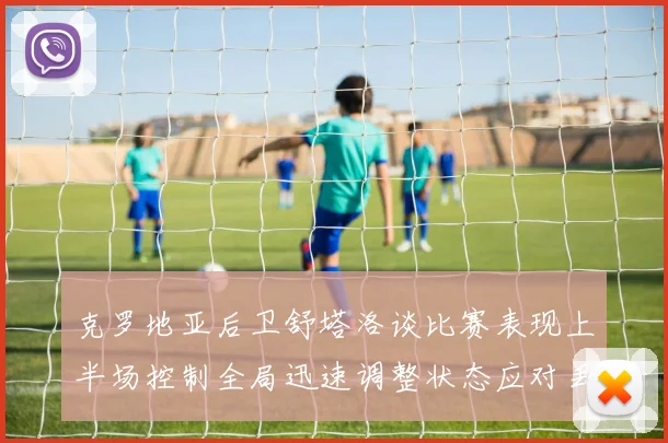 克罗地亚后卫舒塔洛谈比赛表现上半场控制全局迅速调整状态应对丢球