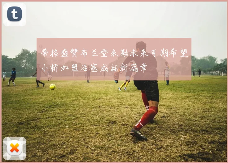 蒂格盛赞布兰登米勒未来可期希望小桥加盟活塞成就新篇章