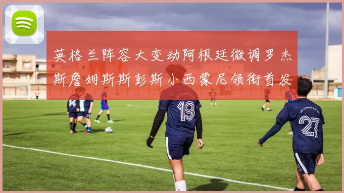 英格兰阵容大变动阿根廷微调罗杰斯詹姆斯斯彭斯小西蒙尼领衔首发阵容