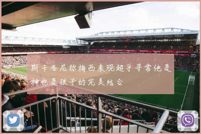 斯卡洛尼称梅西表现超乎寻常他是神也是孩子的完美结合