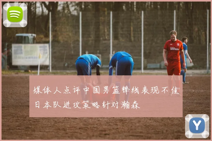 媒体人点评中国男篮锋线表现不佳日本队进攻策略针对瀚森