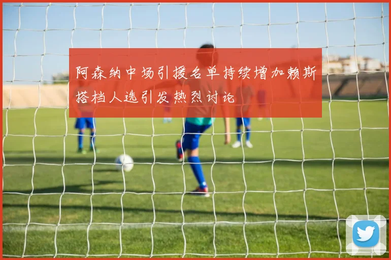 阿森纳中场引援名单持续增加赖斯搭档人选引发热烈讨论