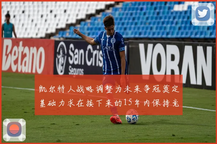 凯尔特人战略调整为未来争冠奠定基础力求在接下来的15年内保持竞争优势