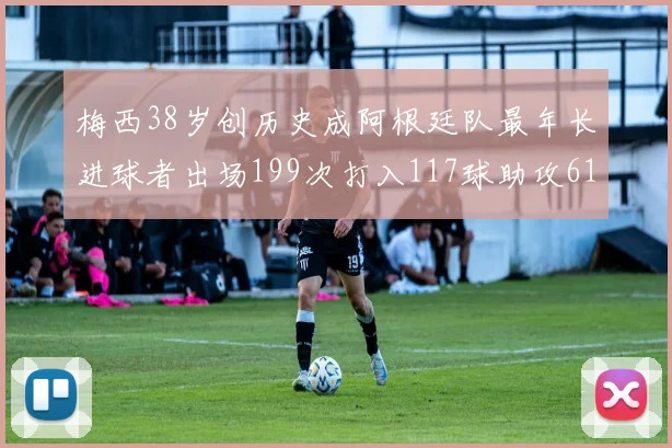 梅西38岁创历史成阿根廷队最年长进球者出场199次打入117球助攻61次