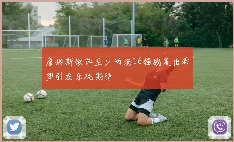 詹姆斯缺阵至少两场16强战复出希望引发乐观期待