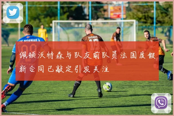 佩顿沃特森与队友前队员法国度假新合同已敲定引发关注