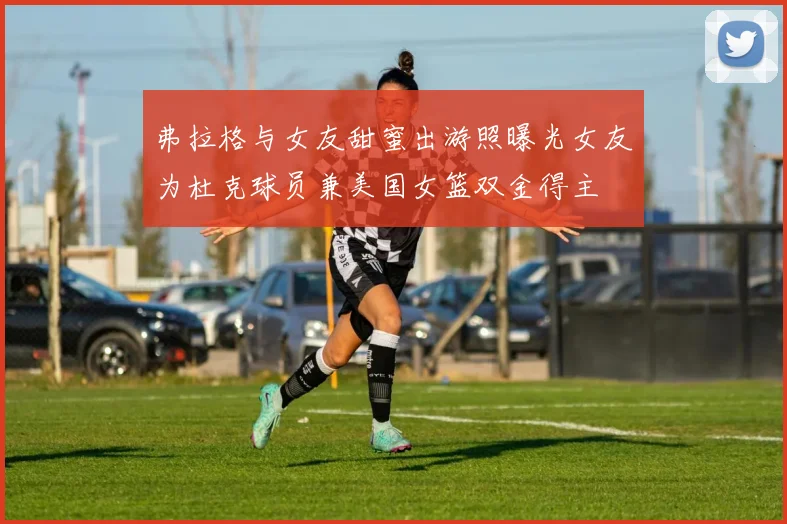 弗拉格与女友甜蜜出游照曝光女友为杜克球员兼美国女篮双金得主