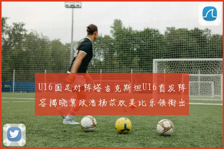 U16国足对阵塔吉克斯坦U16首发阵容揭晓冀政浩杨苡欢吴比乐领衔出战