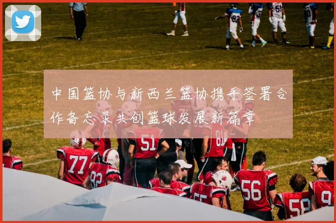 中国篮协与新西兰篮协携手签署合作备忘录共创篮球发展新篇章