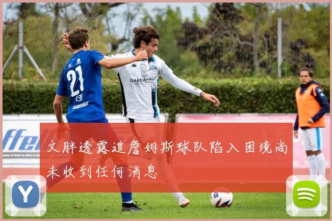 文胖透露追詹姆斯球队陷入困境尚未收到任何消息