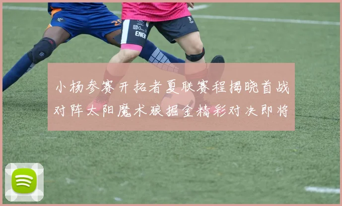 小杨参赛开拓者夏联赛程揭晓首战对阵太阳魔术狼掘金精彩对决即将开启