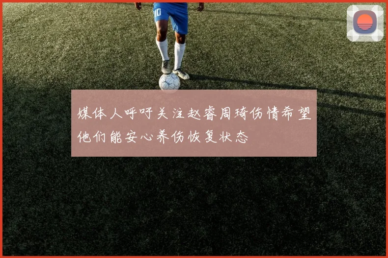 媒体人呼吁关注赵睿周琦伤情希望他们能安心养伤恢复状态