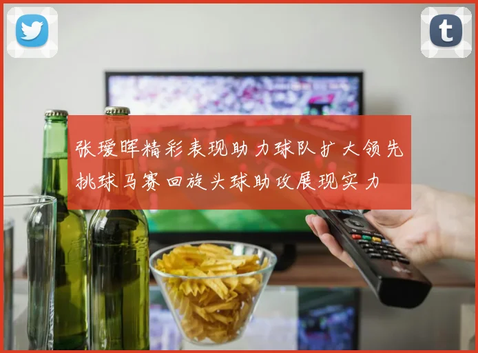 张瑷晖精彩表现助力球队扩大领先挑球马赛回旋头球助攻展现实力